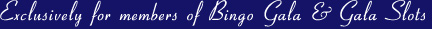 Exclusively for members of Bingo Gala & Gala Slots
